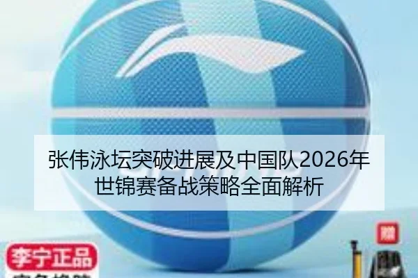 张伟泳坛突破进展及中国队2026年世锦赛备战策略全面解析