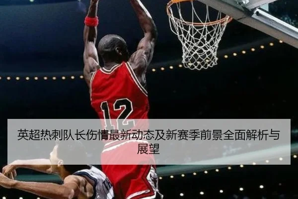 英超热刺队长伤情最新动态及新赛季前景全面解析与展望