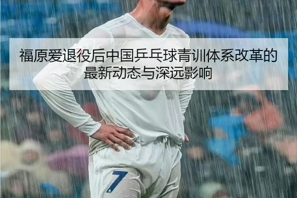 福原爱退役后中国乒乓球青训体系改革的最新动态与深远影响